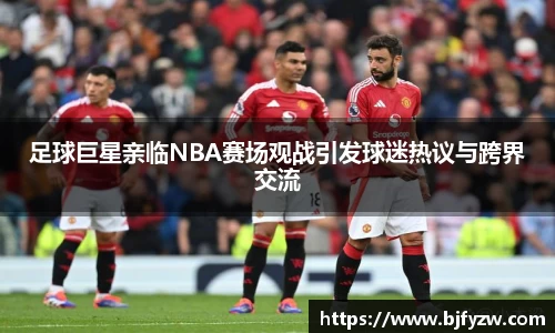 足球巨星亲临NBA赛场观战引发球迷热议与跨界交流