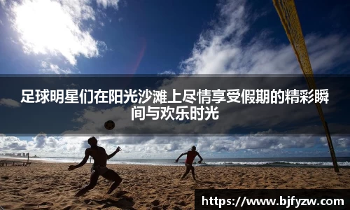 足球明星们在阳光沙滩上尽情享受假期的精彩瞬间与欢乐时光